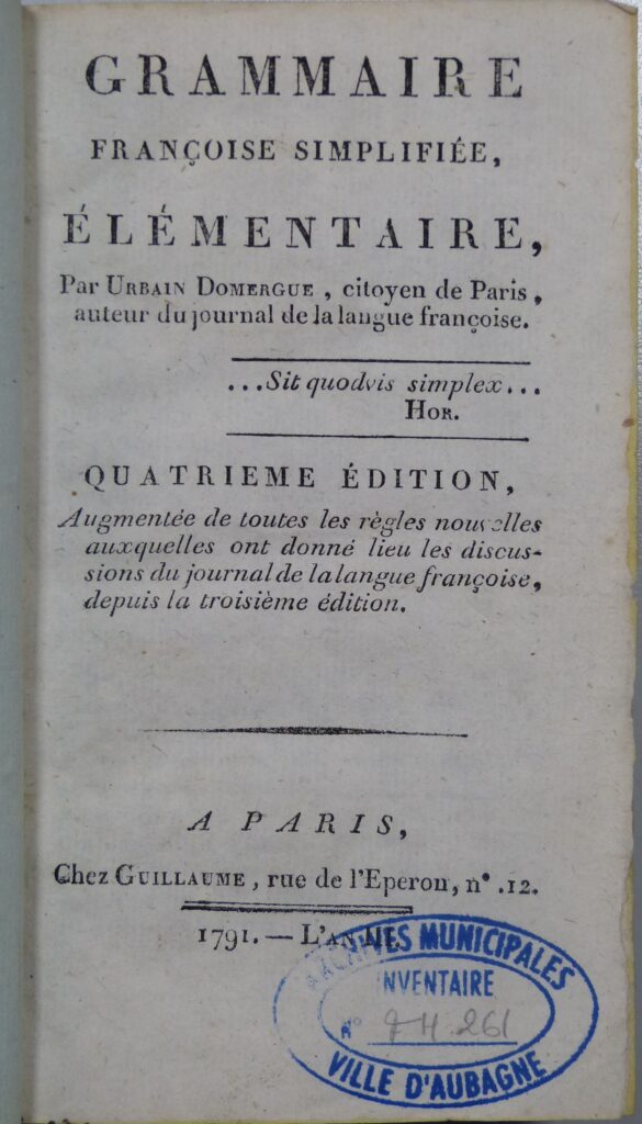 Inscription sur la page : "grammaire françoise simplifiée, élémentaire, par Urbain Domergue, citoyen de Paris, auteur du journal de la langue françoise. Sit quoduis simples (Hor.). Quatrième édition, augmentée de toutes les règles nouvelles auxquelles ont donné lieu les discussions du journal de la langue françoise, depuis la troisième édition. A Paris, chez Guillaume, rue de l'Eperon, n°12. 1791." Tampon des archives municipales d'Aubagne en bas à droite de la page - Agrandir l'image, fenêtre modale